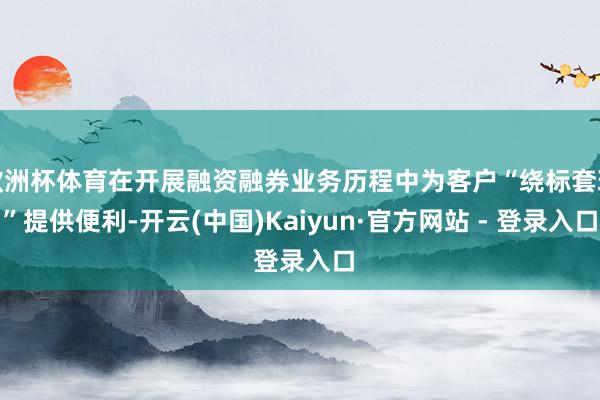 欧洲杯体育在开展融资融券业务历程中为客户“绕标套现”提供便利-开云(中国)Kaiyun·官方网站 - 登录入口