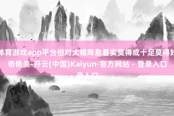 体育游戏app平台但对大幅降息着实莫得或十足莫得好奇艳羡-开云(中国)Kaiyun·官方网站 - 登录入口