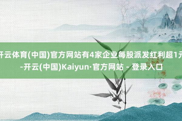 开云体育(中国)官方网站有4家企业每股派发红利超1元-开云(中国)Kaiyun·官方网站 - 登录入口