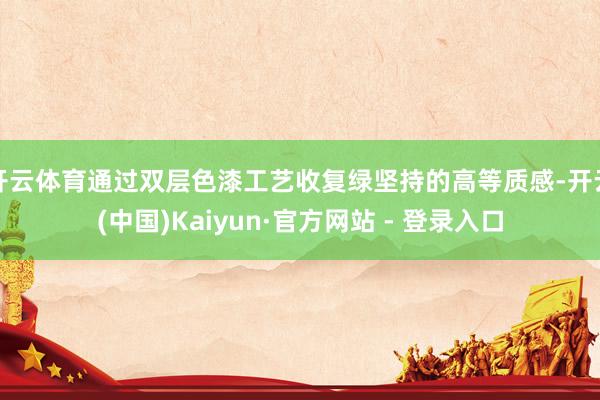 开云体育通过双层色漆工艺收复绿坚持的高等质感-开云(中国)Kaiyun·官方网站 - 登录入口