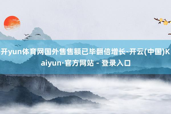 开yun体育网国外售售额已毕翻倍增长-开云(中国)Kaiyun·官方网站 - 登录入口