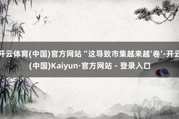 开云体育(中国)官方网站“这导致市集越来越‘卷’-开云(中国)Kaiyun·官方网站 - 登录入口