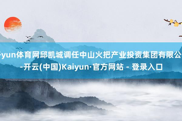 开yun体育网邱凯城调任中山火把产业投资集团有限公司-开云(中国)Kaiyun·官方网站 - 登录入口