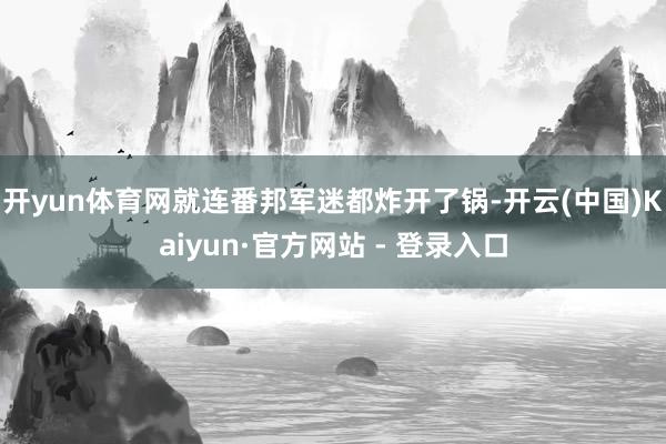 开yun体育网就连番邦军迷都炸开了锅-开云(中国)Kaiyun·官方网站 - 登录入口