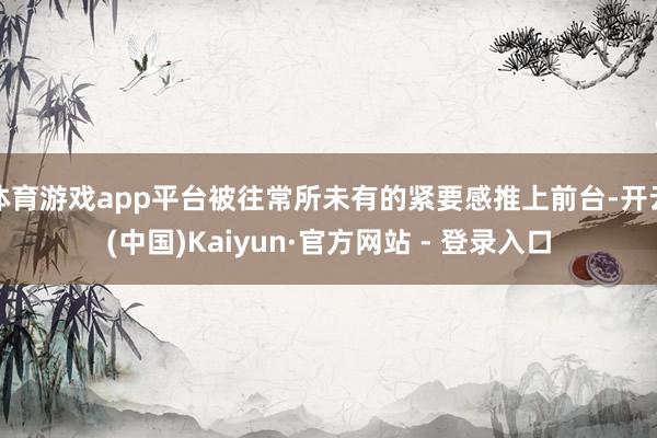 体育游戏app平台被往常所未有的紧要感推上前台-开云(中国)Kaiyun·官方网站 - 登录入口