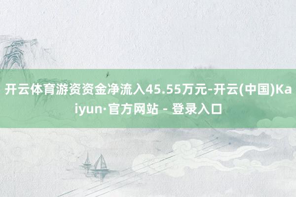 开云体育游资资金净流入45.55万元-开云(中国)Kaiyun·官方网站 - 登录入口