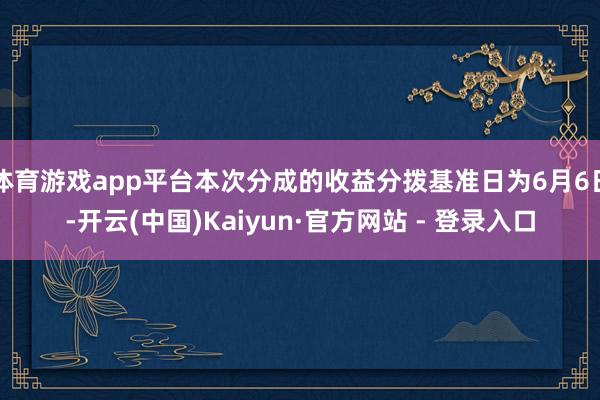 体育游戏app平台本次分成的收益分拨基准日为6月6日-开云(中国)Kaiyun·官方网站 - 登录入口
