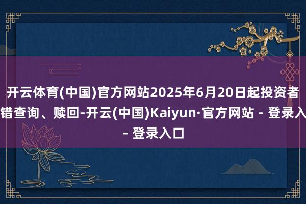 开云体育(中国)官方网站2025年6月20日起投资者不错查询、赎回-开云(中国)Kaiyun·官方网站 - 登录入口