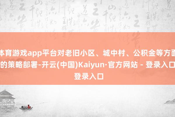 体育游戏app平台对老旧小区、城中村、公积金等方面的策略部署-开云(中国)Kaiyun·官方网站 - 登录入口