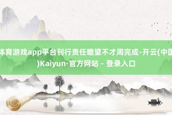 体育游戏app平台刊行责任瞻望不才周完成-开云(中国)Kaiyun·官方网站 - 登录入口