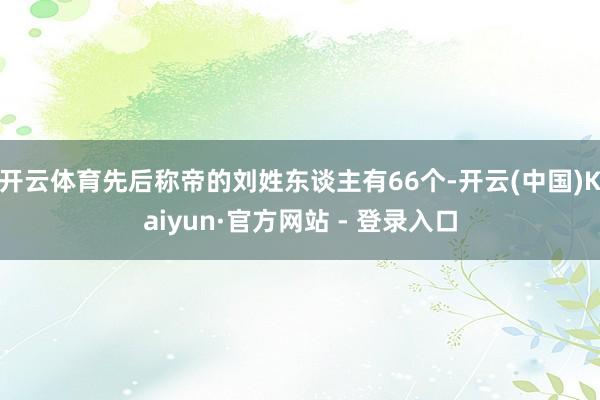 开云体育先后称帝的刘姓东谈主有66个-开云(中国)Kaiyun·官方网站 - 登录入口