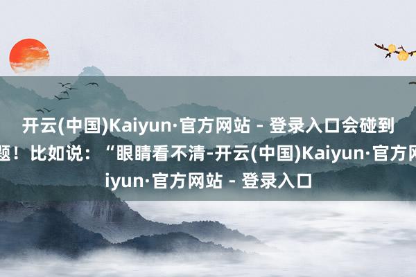 开云(中国)Kaiyun·官方网站 - 登录入口会碰到各式种种的问题！比如说：“眼睛看不清-开云(中