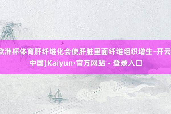 欧洲杯体育肝纤维化会使肝脏里面纤维组织增生-开云(中国)Kaiyun·官方网站 - 登录入口