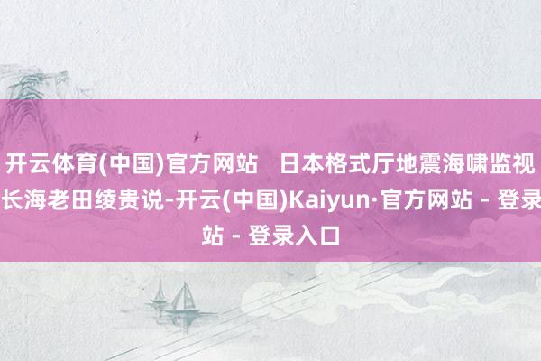 开云体育(中国)官方网站   日本格式厅地震海啸监视科科长海老田绫贵说-开云(中国)Kaiyun·官方网站 - 登录入口