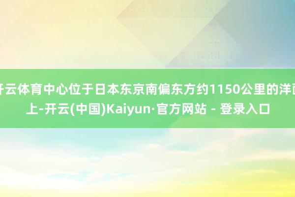 开云体育中心位于日本东京南偏东方约1150公里的洋面上-开云(中国)Kaiyun·官方网站 - 登录入口