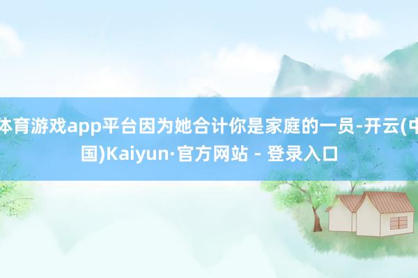 体育游戏app平台因为她合计你是家庭的一员-开云(中国)Kaiyun·官方网站 - 登录入口