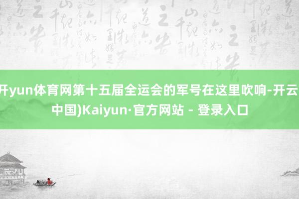 开yun体育网第十五届全运会的军号在这里吹响-开云(中国)Kaiyun·官方网站 - 登录入口