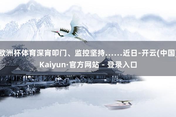 欧洲杯体育深宵叩门、监控坚持……近日-开云(中国)Kaiyun·官方网站 - 登录入口