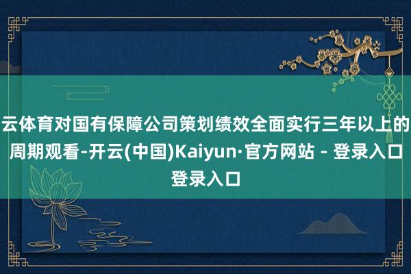 开云体育对国有保障公司策划绩效全面实行三年以上的长周期观看-开云(中国)Kaiyun·官方网站 - 登录入口