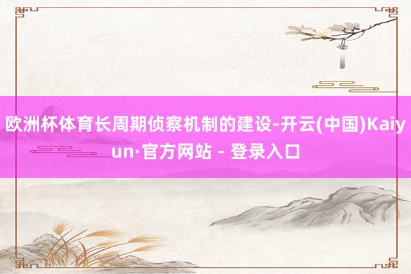 欧洲杯体育长周期侦察机制的建设-开云(中国)Kaiyun·官方网站 - 登录入口
