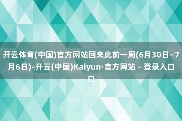 开云体育(中国)官方网站　　回来此前一周(6月30日—7月6日)-开云(中国)Kaiyun·官方网站 - 登录入口