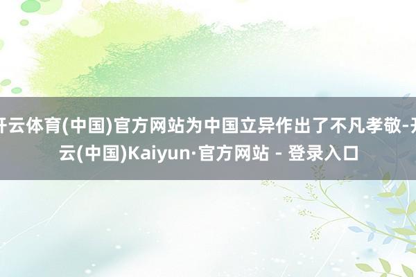 开云体育(中国)官方网站为中国立异作出了不凡孝敬-开云(中国)Kaiyun·官方网站 - 登录入口