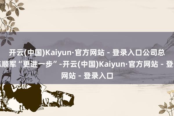 开云(中国)Kaiyun·官方网站 - 登录入口公司总司理陈顺军“更进一步”-开云(中国)Kaiyun·官方网站 - 登录入口