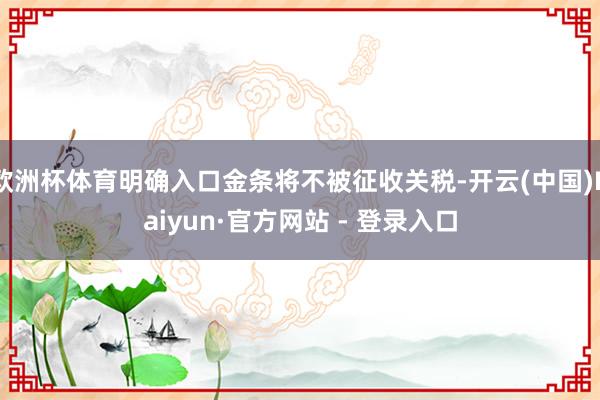 欧洲杯体育明确入口金条将不被征收关税-开云(中国)Kaiyun·官方网站 - 登录入口