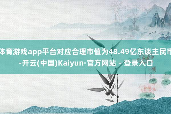 体育游戏app平台对应合理市值为48.49亿东谈主民币-开云(中国)Kaiyun·官方网站 - 登录入口