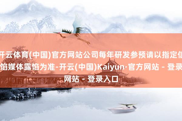 开云体育(中国)官方网站公司每年研发参预请以指定信息露馅媒体露馅为准-开云(中国)Kaiyun·官方网站 - 登录入口
