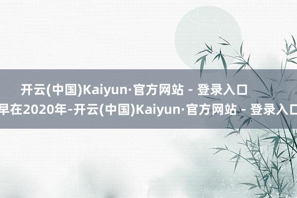 开云(中国)Kaiyun·官方网站 - 登录入口 早在2020年-开云(中国)Kaiyun·官方网站 - 登录入口