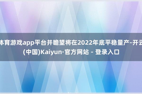 体育游戏app平台并瞻望将在2022年底平稳量产-开云(中国)Kaiyun·官方网站 - 登录入口