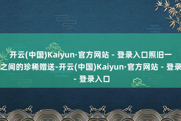 开云(中国)Kaiyun·官方网站 - 登录入口照旧一又友之间的珍稀赠送-开云(中国)Kaiyun·官方网站 - 登录入口