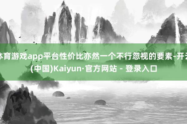体育游戏app平台性价比亦然一个不行忽视的要素-开云(中国)Kaiyun·官方网站 - 登录入口