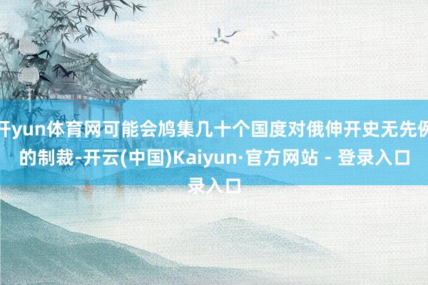 开yun体育网可能会鸠集几十个国度对俄伸开史无先例的制裁-开云(中国)Kaiyun·官方网站 - 登录入口