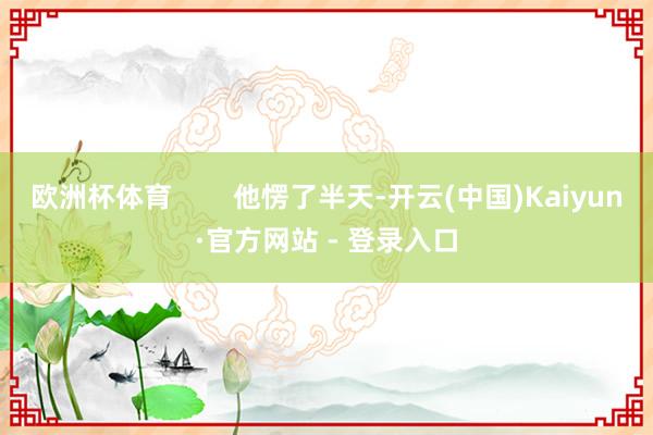 欧洲杯体育        他愣了半天-开云(中国)Kaiyun·官方网站 - 登录入口