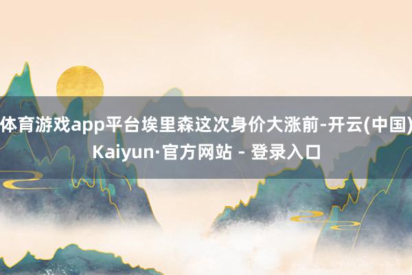体育游戏app平台埃里森这次身价大涨前-开云(中国)Kaiyun·官方网站 - 登录入口