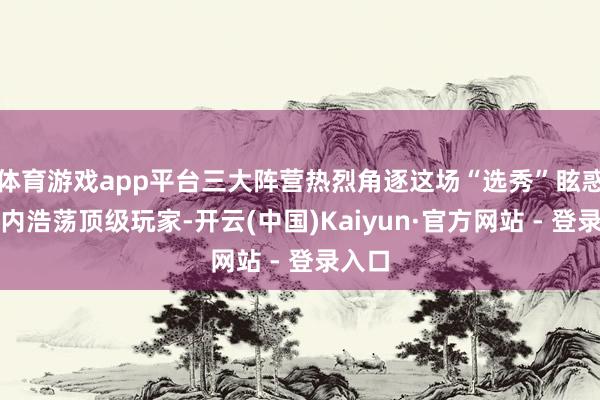 体育游戏app平台三大阵营热烈角逐这场“选秀”眩惑了业内浩荡顶级玩家-开云(中国)Kaiyun·官方