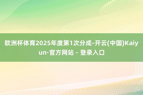 欧洲杯体育2025年度第1次分成-开云(中国)Kaiyun·官方网站 - 登录入口