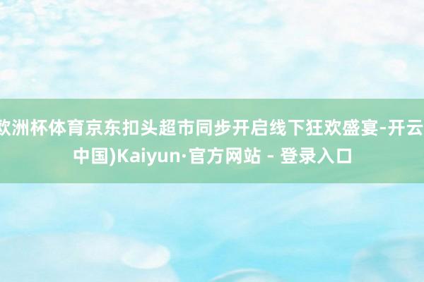 欧洲杯体育京东扣头超市同步开启线下狂欢盛宴-开云(中国)Kaiyun·官方网站 - 登录入口