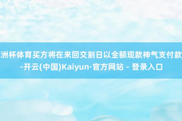 欧洲杯体育买方将在来回交割日以全额现款神气支付款项-开云(中国)Kaiyun·官方网站 - 登录入口