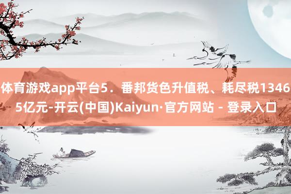 体育游戏app平台　　5．番邦货色升值税、耗尽税13465亿元-开云(中国)Kaiyun·官方网站 