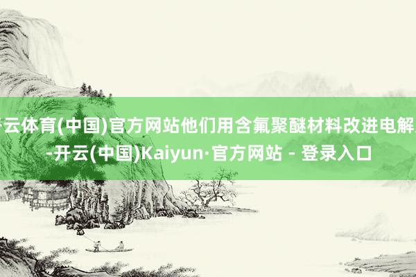开云体育(中国)官方网站他们用含氟聚醚材料改进电解质-开云(中国)Kaiyun·官方网站 - 登录入
