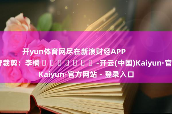 开yun体育网尽在新浪财经APP            						职守裁剪：李桐 							-