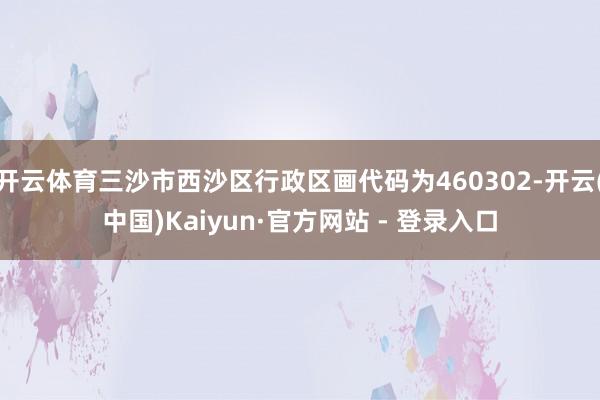 开云体育三沙市西沙区行政区画代码为460302-开云(中国)Kaiyun·官方网站 - 登录入口