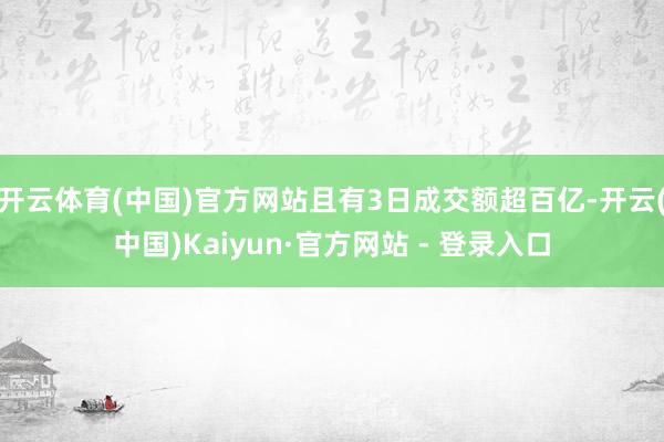 开云体育(中国)官方网站且有3日成交额超百亿-开云(中国)Kaiyun·官方网站 - 登录入口