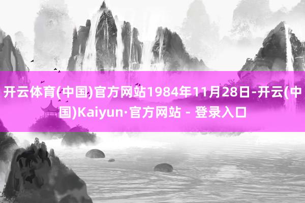 开云体育(中国)官方网站1984年11月28日-开云(中国)Kaiyun·官方网站 - 登录入口