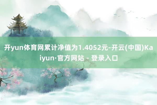开yun体育网累计净值为1.4052元-开云(中国)Kaiyun·官方网站 - 登录入口
