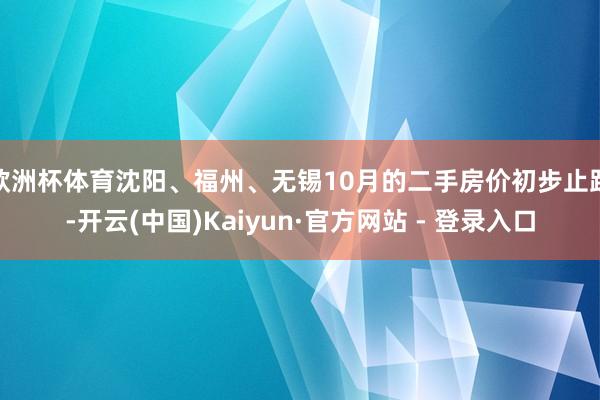欧洲杯体育沈阳、福州、无锡10月的二手房价初步止跌-开云(中国)Kaiyun·官方网站 - 登录入口
