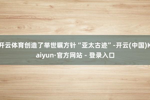 开云体育创造了举世瞩方针“亚太古迹”-开云(中国)Kaiyun·官方网站 - 登录入口